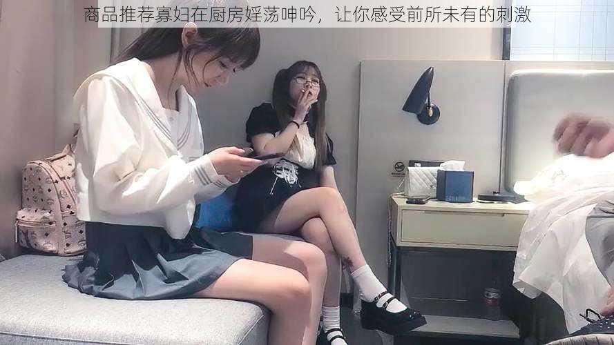 商品推荐寡妇在厨房婬荡呻吟，让你感受前所未有的刺激